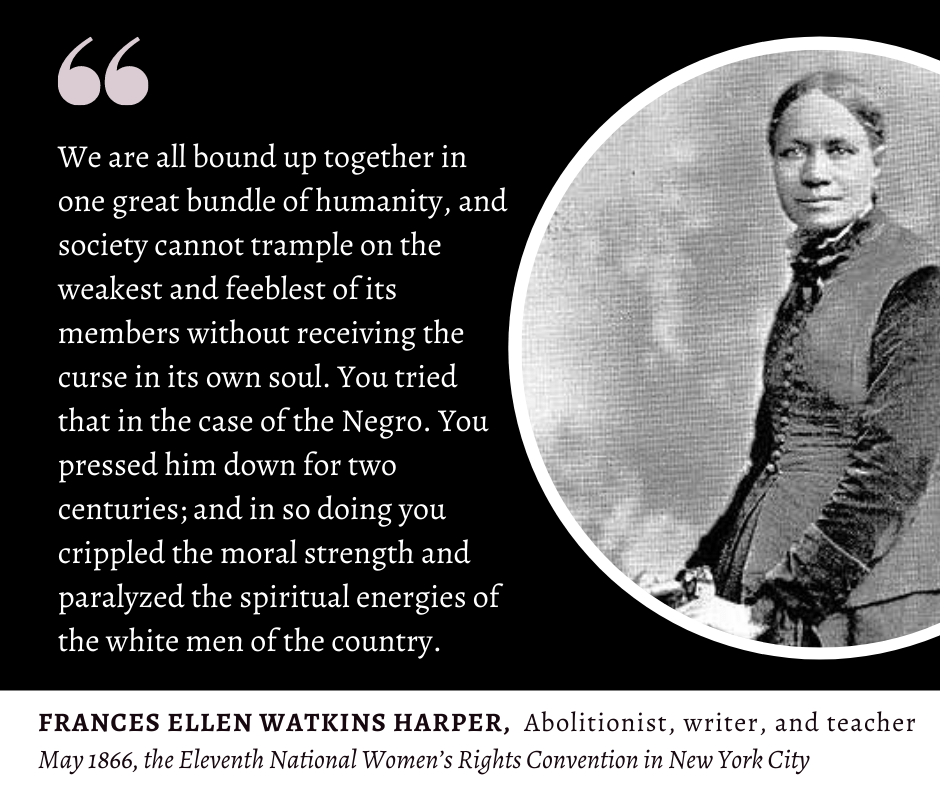 Picture of Frances Ellen Watkins Harper, 1866, quote from her speech at the Eleventh National Women's Rights Convention in New York CIty.
"We are all bound up together in one great bundle of humanity, and society cannot trample on the weakest and feeblest of its members without receiving the curse in its own soul. You tried that in the case of the Negro. You pressed him down for two centuries; and in so doing you crippled the moral strength and paralyzed the spiritual energies of the white men of the country."