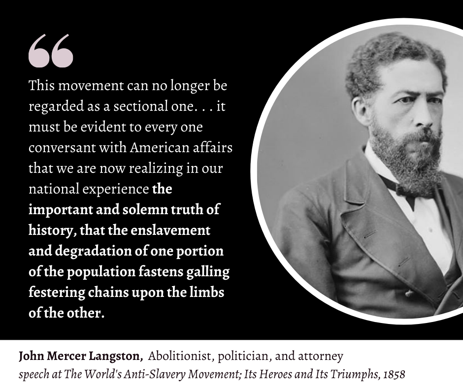 Picture and quote of black Abolitionist John Mercer Langston, 1858.
"This movement can no longer be regarded as a sectional one. . . it must be evident to every one conversant with American affairs that we are now realizing in our national experience the important and solemn truth of history, that the enslavement and degradation of one portion of the population fastens galling festering chains upon the limbs of the other." Links to book with the first like of the quote highlighted.