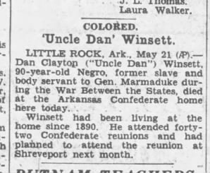 Obituary Text: 
Uncle Dan Winsett. LITTLE ROCK, Ark., May 21 (AP). Dan Clayton (Uncle Dan) Winsett, 90-year-old Negro, former slave and body servant to Gen. Marmaduke during the War Between the States, died at the Arkansas Confederate home here today.

Winsett had been living at the home since 1890. He attended forty-two Confederate reunions and had plained to attend the reunion at Shreveport next month. 